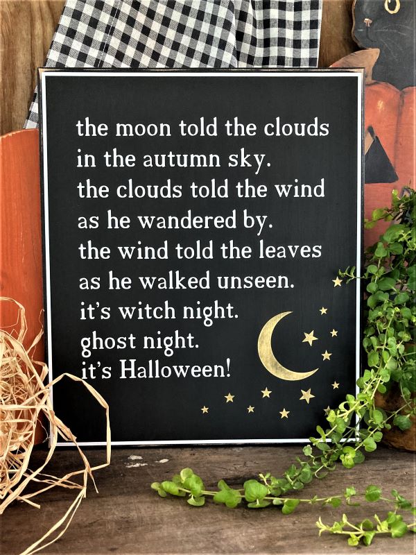 Black worn finish wood sign. Vintage Halloween poem in white lettering. the moon told the clouds in the autumn sky. the clouds told the wind as he wondered by. the wind told the leaves as he walked unseen. it;s witch night. ghost night. it's Halloween. sign measures 11x12 inches.