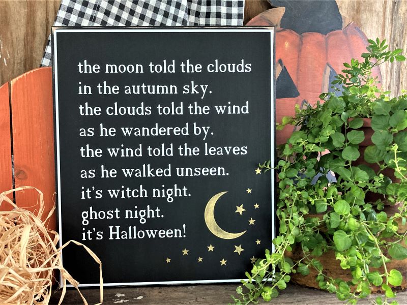 Black worn finish wood sign. Vintage Halloween poem in white lettering. the moon told the clouds in the autumn sky. the clouds told the wind as he wondered by. the wind told the leaves as he walked unseen. it;s witch night. ghost night. it's Halloween. sign measures 11x12 inches.