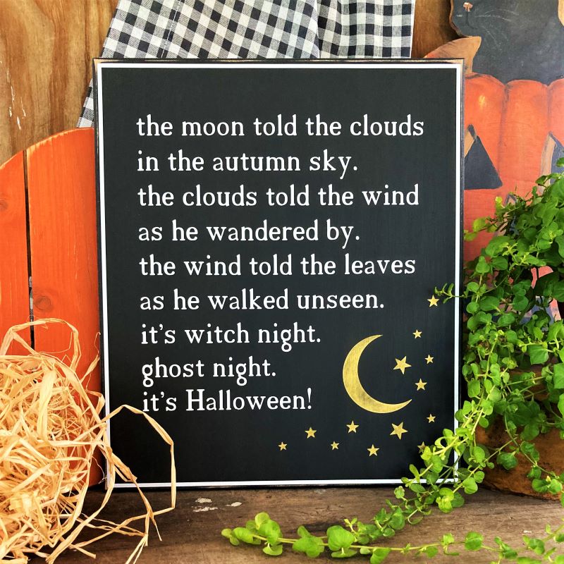 Black worn finish wood sign. Vintage Halloween poem in white lettering. the moon told the clouds in the autumn sky. the clouds told the wind as he wondered by. the wind told the leaves as he walked unseen. it;s witch night. ghost night. it's Halloween.  sign measures 11x12 inches. 